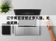 爱游戏平台官网下载电脑版-辽宁男篮遗憾止步八强，无缘奖牌。