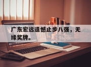 爱游戏平台官网下载电脑版-广东宏远遗憾止步八强，无缘奖牌。