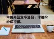 爱游戏平台官网下载电脑版-中国男篮宣布退役，球迷纷纷送祝福。