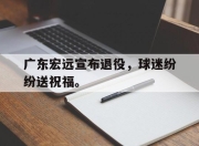 爱游戏ayx平台-广东宏远宣布退役，球迷纷纷送祝福。
