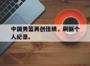 爱游戏平台官网下载电脑版-中国男篮再创佳绩，刷新个人纪录。