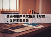 爱游戏ayx平台-基辅迪纳摩队凭借点球险胜，夺得宝贵三分