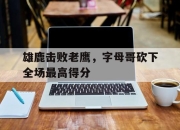 爱游戏ayx平台-雄鹿击败老鹰，字母哥砍下全场最高得分