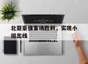 爱游戏平台官网下载电脑版-北亚豪强客场胜利，实现小组出线