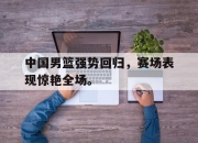 爱游戏平台官网下载电脑版-中国男篮强势回归，赛场表现惊艳全场。