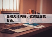 爱游戏平台官网下载电脑版-曼联无缘决赛，教练组连夜复盘。