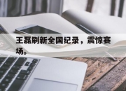 爱游戏ayx平台-王磊刷新全国纪录，震惊赛场。