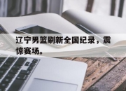爱游戏平台官网下载电脑版-辽宁男篮刷新全国纪录，震惊赛场。
