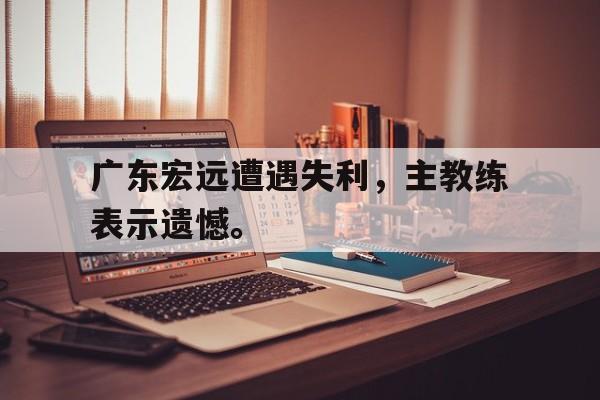 广东宏远遭遇失利，主教练表示遗憾。