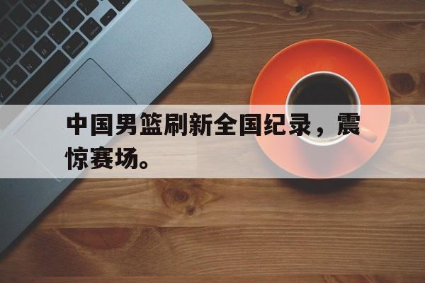 中国男篮刷新全国纪录，震惊赛场。