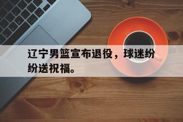 辽宁男篮宣布退役，球迷纷纷送祝福。