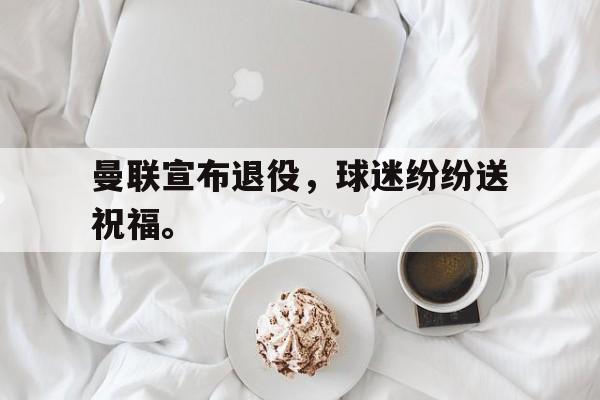 曼联宣布退役，球迷纷纷送祝福。