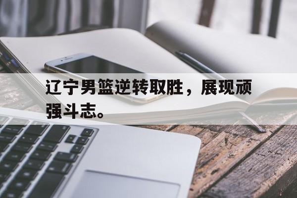 辽宁男篮逆转取胜，展现顽强斗志。