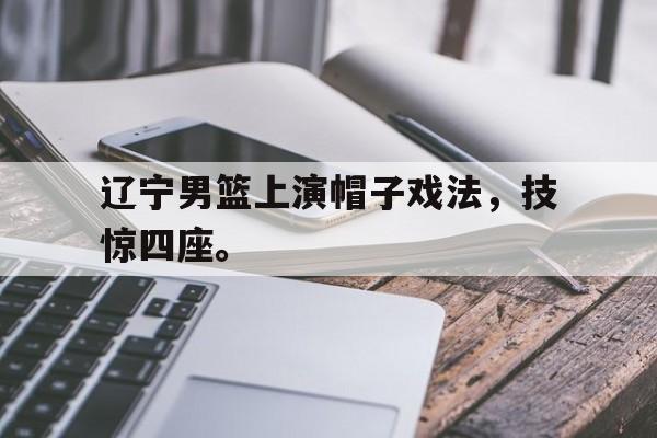 辽宁男篮上演帽子戏法，技惊四座。