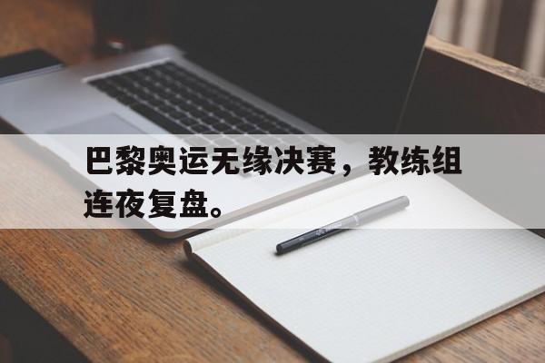 巴黎奥运无缘决赛，教练组连夜复盘。