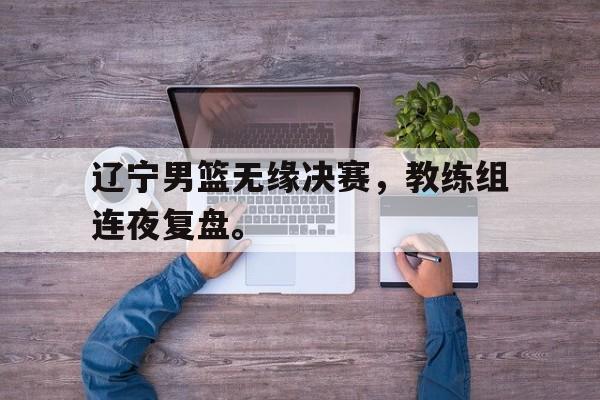 辽宁男篮无缘决赛，教练组连夜复盘。