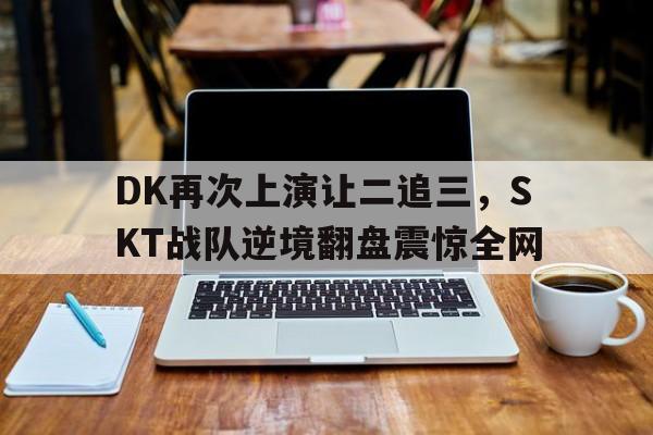 DK再次上演让二追三，SKT战队逆境翻盘震惊全网