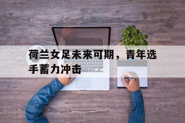 荷兰女足未来可期，青年选手蓄力冲击